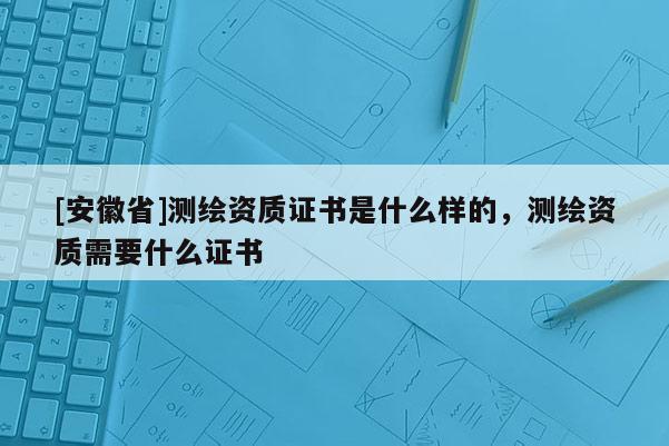 [安徽省]測繪資質證書是什么樣的，測繪資質需要什么證書