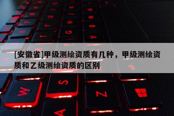 [安徽省]甲級測繪資質(zhì)有幾種，甲級測繪資質(zhì)和乙級測繪資質(zhì)的區(qū)別