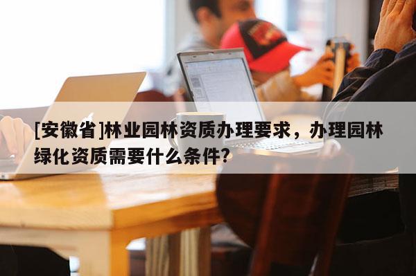 [安徽省]林業園林資質辦理要求，辦理園林綠化資質需要什么條件?