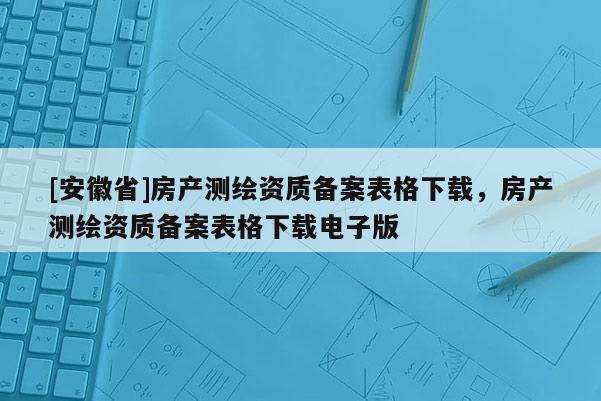 [安徽省]房產測繪資質備案表格下載，房產測繪資質備案表格下載電子版