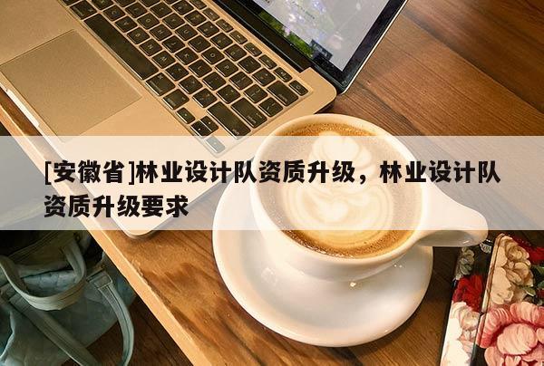 [安徽省]林業設計隊資質升級，林業設計隊資質升級要求