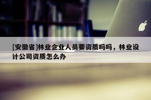 [安徽省]林業(yè)企業(yè)人員要資質(zhì)嗎嗎，林業(yè)設(shè)計(jì)公司資質(zhì)怎么辦