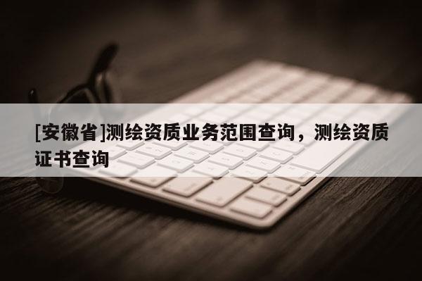 [安徽省]測繪資質業務范圍查詢，測繪資質證書查詢