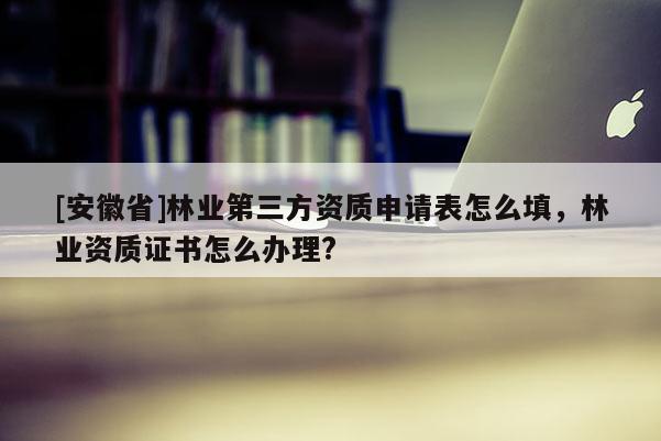 [安徽省]林業(yè)第三方資質(zhì)申請表怎么填，林業(yè)資質(zhì)證書怎么辦理?
