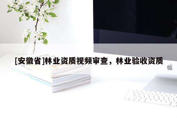 [安徽省]林業資質視頻審查，林業驗收資質