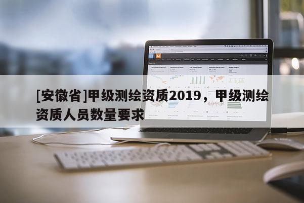 [安徽省]甲級測繪資質(zhì)2019，甲級測繪資質(zhì)人員數(shù)量要求