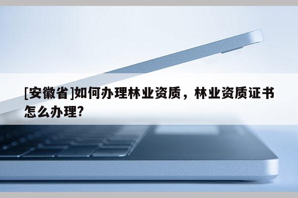 [安徽省]如何辦理林業(yè)資質(zhì)，林業(yè)資質(zhì)證書怎么辦理?