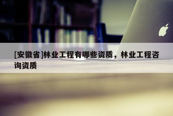 [安徽省]林業工程有哪些資質，林業工程咨詢資質