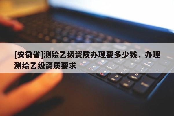[安徽省]測繪乙級資質辦理要多少錢，辦理測繪乙級資質要求