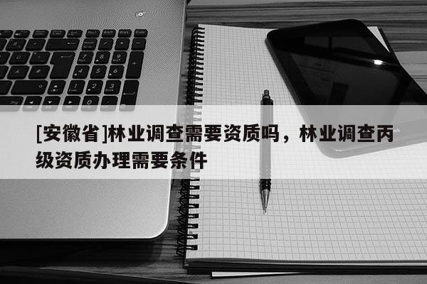 [安徽省]林業(yè)調(diào)查需要資質(zhì)嗎，林業(yè)調(diào)查丙級資質(zhì)辦理需要條件