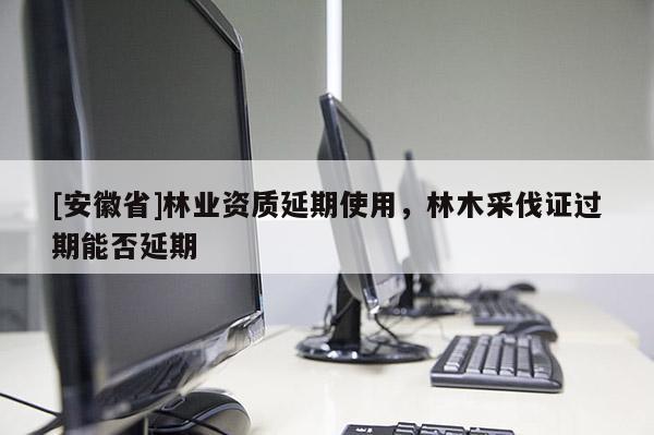 [安徽省]林業資質延期使用，林木采伐證過期能否延期