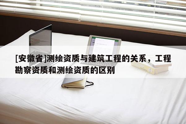 [安徽省]測(cè)繪資質(zhì)與建筑工程的關(guān)系，工程勘察資質(zhì)和測(cè)繪資質(zhì)的區(qū)別