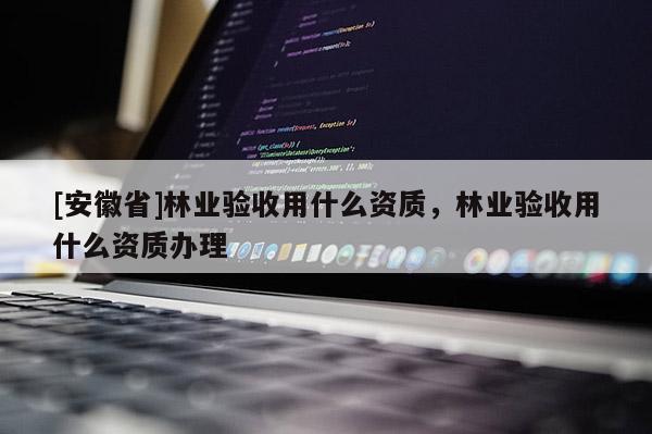 [安徽省]林業(yè)驗(yàn)收用什么資質(zhì)，林業(yè)驗(yàn)收用什么資質(zhì)辦理