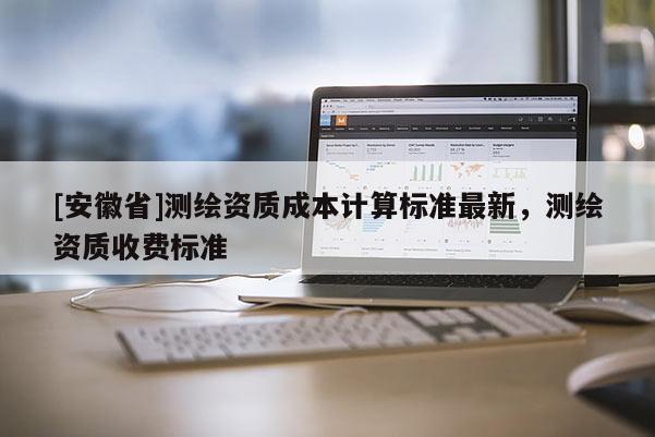 [安徽省]測繪資質(zhì)成本計算標(biāo)準(zhǔn)最新，測繪資質(zhì)收費(fèi)標(biāo)準(zhǔn)