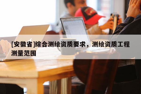 [安徽省]綜合測繪資質(zhì)要求，測繪資質(zhì)工程測量范圍