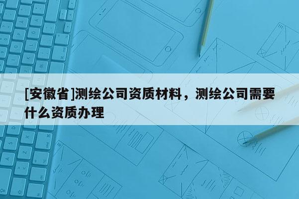 [安徽省]測繪公司資質材料，測繪公司需要什么資質辦理