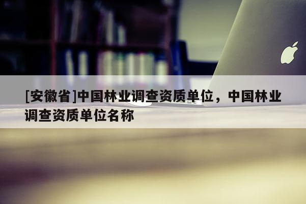 [安徽省]中國林業調查資質單位，中國林業調查資質單位名稱