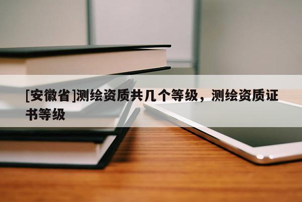 [安徽省]測繪資質共幾個等級，測繪資質證書等級