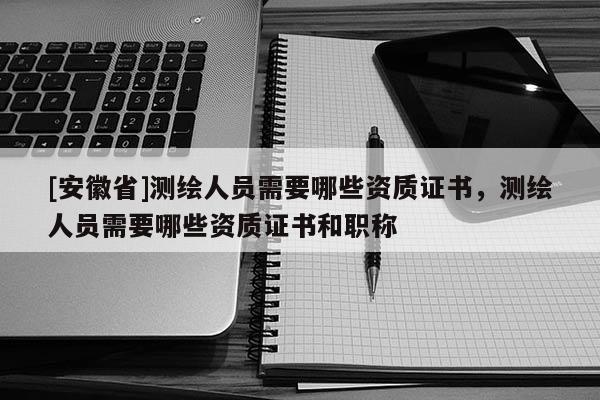 [安徽省]測繪人員需要哪些資質證書，測繪人員需要哪些資質證書和職稱