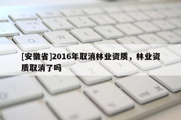[安徽省]2016年取消林業資質，林業資質取消了嗎