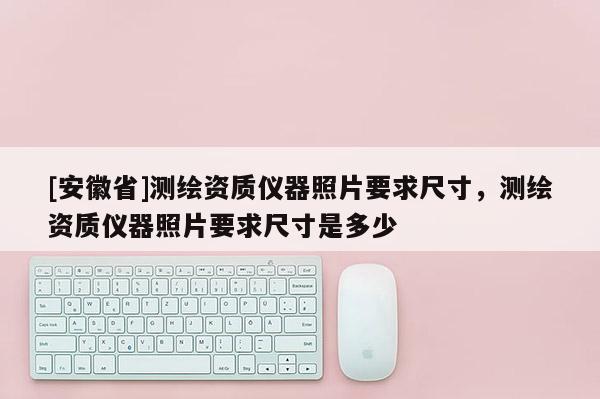 [安徽省]測繪資質儀器照片要求尺寸，測繪資質儀器照片要求尺寸是多少