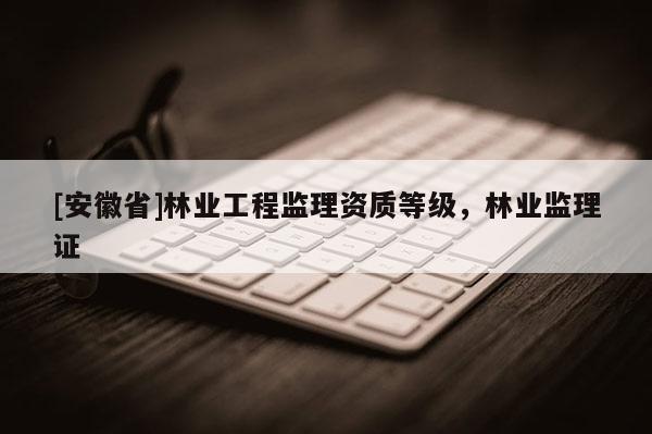 [安徽省]林業工程監理資質等級，林業監理證