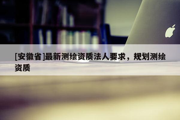[安徽省]最新測繪資質法人要求，規劃測繪資質