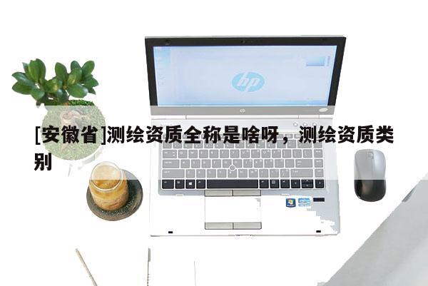 [安徽省]測(cè)繪資質(zhì)全稱是啥呀，測(cè)繪資質(zhì)類別