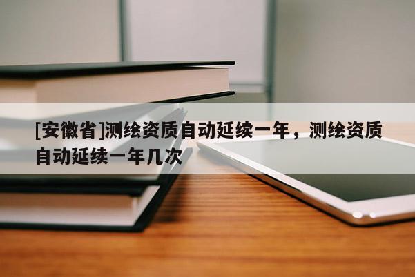 [安徽省]測繪資質自動延續一年，測繪資質自動延續一年幾次