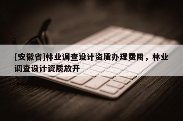 [安徽省]林業(yè)調(diào)查設(shè)計資質(zhì)辦理費用，林業(yè)調(diào)查設(shè)計資質(zhì)放開