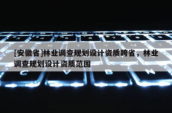 [安徽省]林業調查規劃設計資質跨省，林業調查規劃設計資質范圍