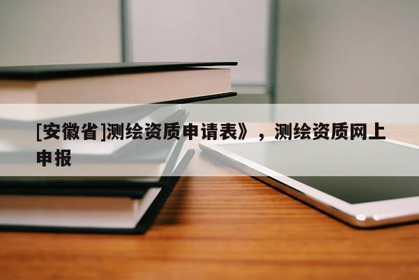 [安徽省]測繪資質(zhì)申請表》，測繪資質(zhì)網(wǎng)上申報