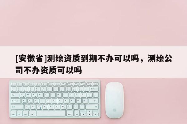 [安徽省]測(cè)繪資質(zhì)到期不辦可以嗎，測(cè)繪公司不辦資質(zhì)可以嗎