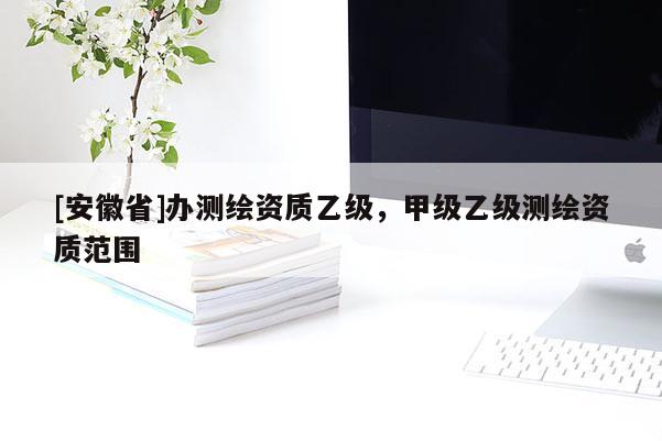 [安徽省]辦測繪資質乙級，甲級乙級測繪資質范圍
