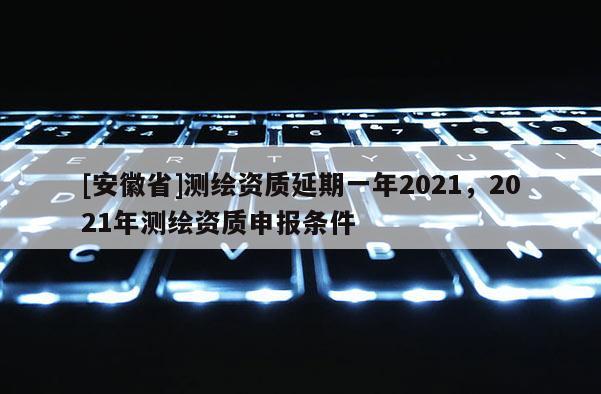 [安徽省]測(cè)繪資質(zhì)延期一年2021，2021年測(cè)繪資質(zhì)申報(bào)條件