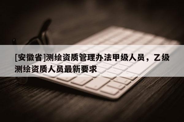 [安徽省]測繪資質管理辦法甲級人員，乙級測繪資質人員最新要求