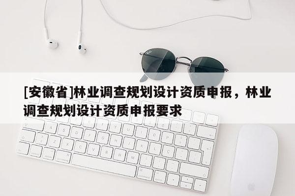 [安徽省]林業調查規劃設計資質申報，林業調查規劃設計資質申報要求