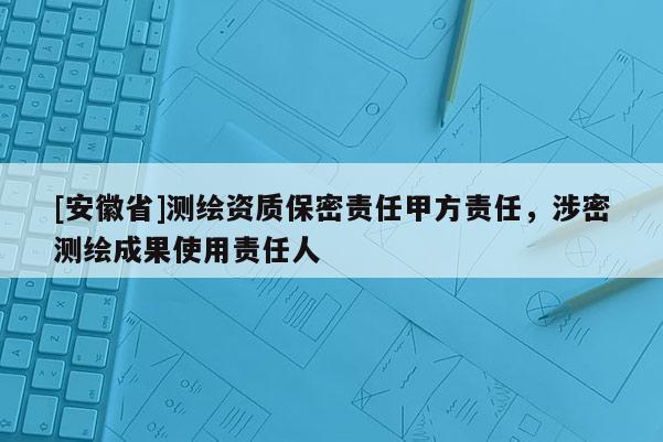 [安徽省]測繪資質保密責任甲方責任，涉密測繪成果使用責任人
