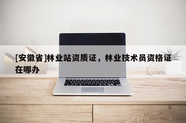 [安徽省]林業站資質證，林業技術員資格證在哪辦
