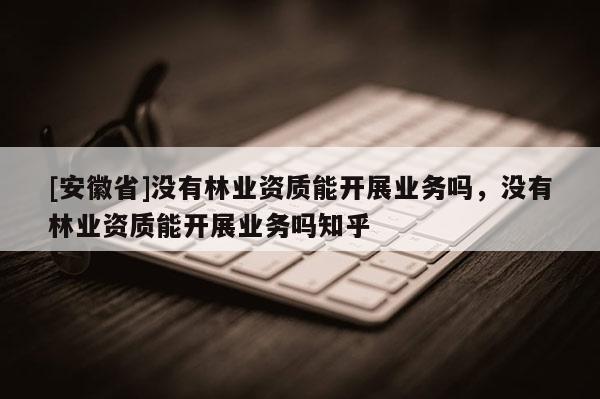 [安徽省]沒有林業資質能開展業務嗎，沒有林業資質能開展業務嗎知乎