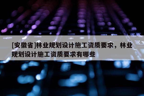 [安徽省]林業規劃設計施工資質要求，林業規劃設計施工資質要求有哪些