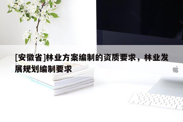 [安徽省]林業(yè)方案編制的資質(zhì)要求，林業(yè)發(fā)展規(guī)劃編制要求