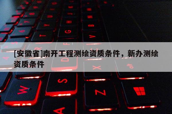 [安徽省]南開工程測(cè)繪資質(zhì)條件，新辦測(cè)繪資質(zhì)條件