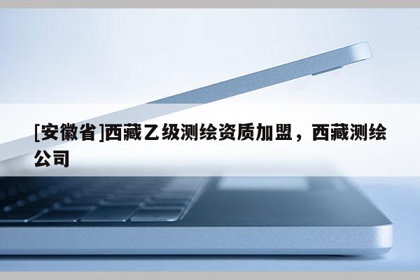 [安徽省]西藏乙級(jí)測(cè)繪資質(zhì)加盟，西藏測(cè)繪公司