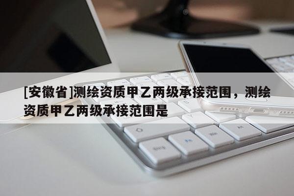 [安徽省]測繪資質甲乙兩級承接范圍，測繪資質甲乙兩級承接范圍是