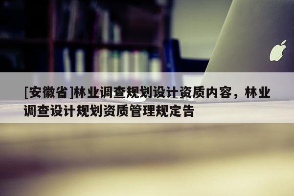 [安徽省]林業(yè)調(diào)查規(guī)劃設(shè)計資質(zhì)內(nèi)容，林業(yè)調(diào)查設(shè)計規(guī)劃資質(zhì)管理規(guī)定告