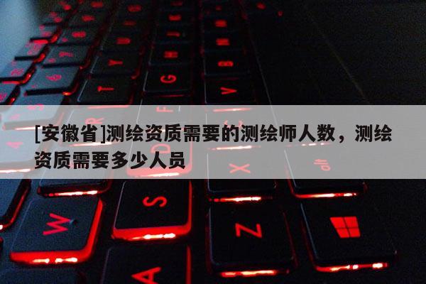 [安徽省]測繪資質需要的測繪師人數，測繪資質需要多少人員