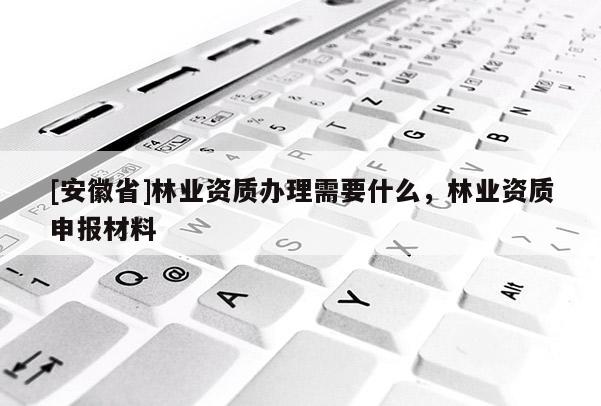 [安徽省]林業(yè)資質(zhì)辦理需要什么，林業(yè)資質(zhì)申報材料