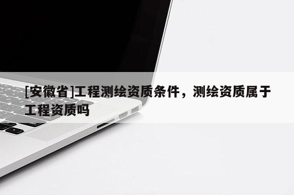 [安徽省]工程測繪資質條件，測繪資質屬于工程資質嗎