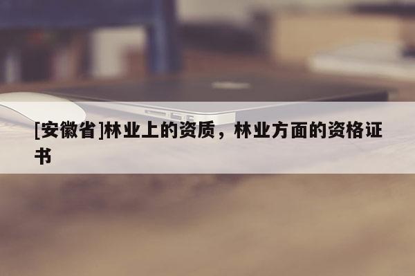 [安徽省]林業上的資質，林業方面的資格證書